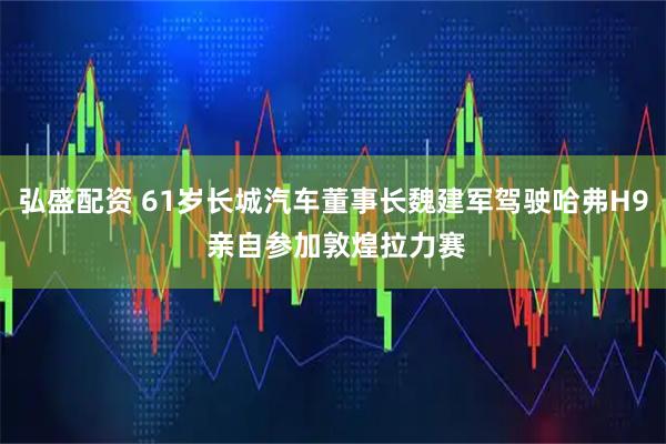 弘盛配资 61岁长城汽车董事长魏建军驾驶哈弗H9 亲自参加敦煌拉力赛