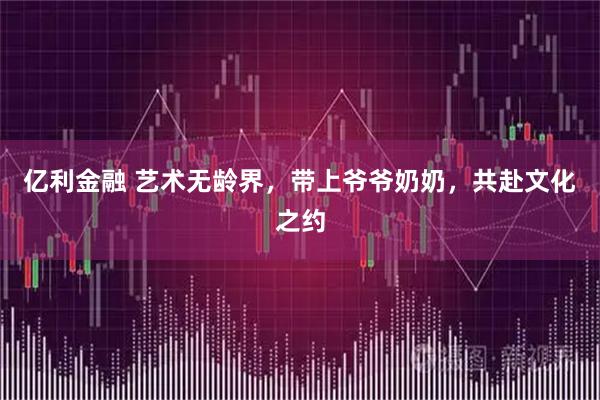 亿利金融 艺术无龄界，带上爷爷奶奶，共赴文化之约