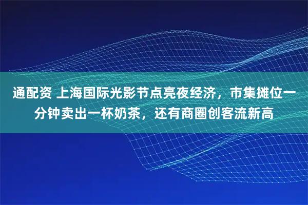 通配资 上海国际光影节点亮夜经济，市集摊位一分钟卖出一杯奶茶，还有商圈创客流新高
