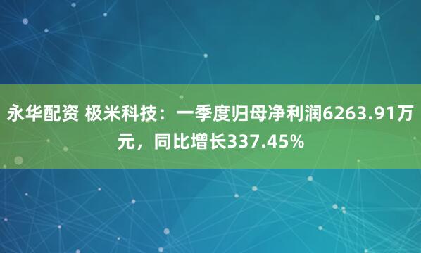 永华配资 极米科技：一季度归母净利润6263.91万元，同比增长337.45%