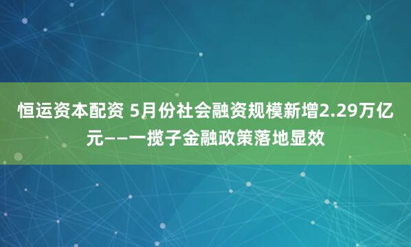 恒运资本配资 5月份社会融资规模新增2.29万亿元——一揽子金融政策落地显效