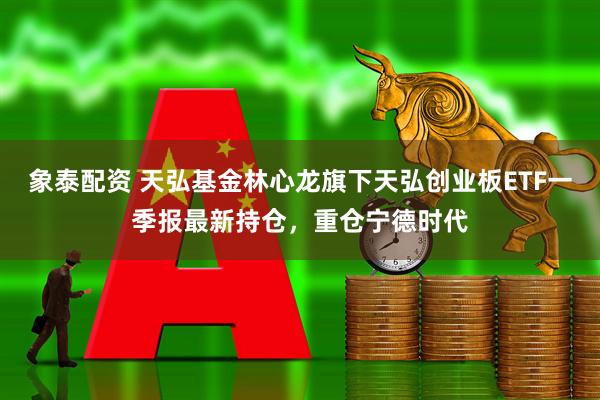 象泰配资 天弘基金林心龙旗下天弘创业板ETF一季报最新持仓，重仓宁德时代