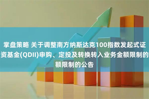 掌盘策略 关于调整南方纳斯达克100指数发起式证券投资基金(QDII)申购、定投及转换转入业务金额限制的公告