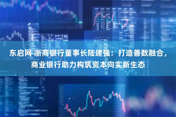 东启网 浙商银行董事长陆建强：打造善数融合，商业银行助力构筑资本向实新生态