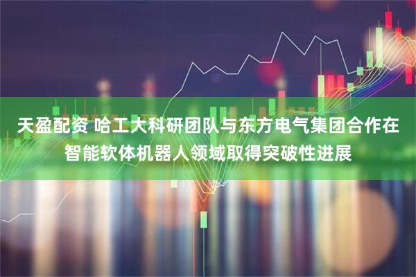 天盈配资 哈工大科研团队与东方电气集团合作在智能软体机器人领域取得突破性进展