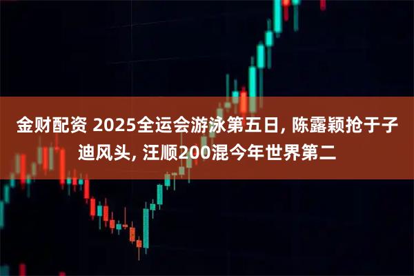 金财配资 2025全运会游泳第五日, 陈露颖抢于子迪风头, 汪顺200混今年世界第二