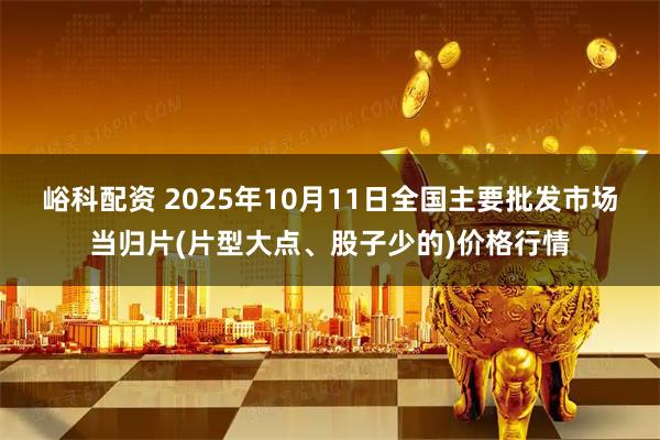 峪科配资 2025年10月11日全国主要批发市场当归片(片型大点、股子少的)价格行情