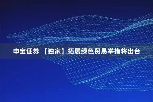 申宝证券 【独家】拓展绿色贸易举措将出台