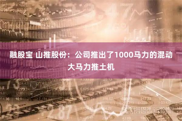 融股宝 山推股份：公司推出了1000马力的混动大马力推土机