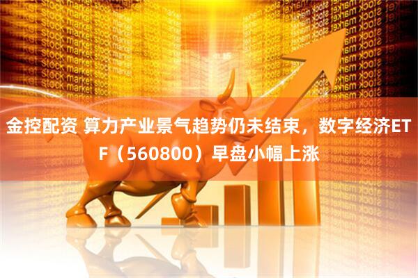 金控配资 算力产业景气趋势仍未结束，数字经济ETF（560800）早盘小幅上涨