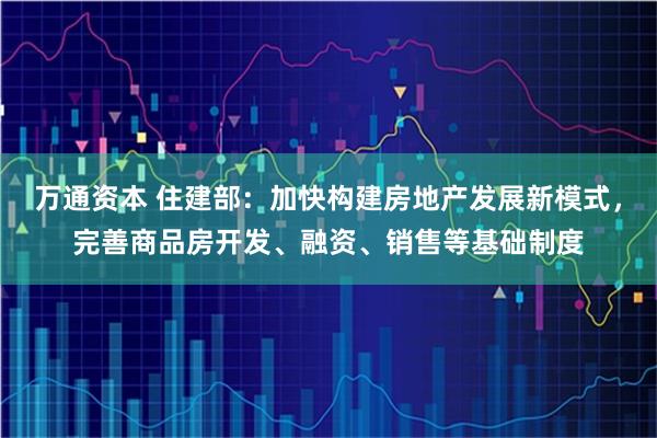万通资本 住建部：加快构建房地产发展新模式，完善商品房开发、融资、销售等基础制度
