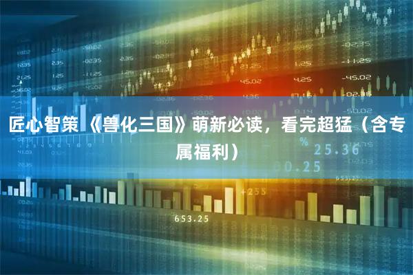 匠心智策 《兽化三国》萌新必读，看完超猛（含专属福利）