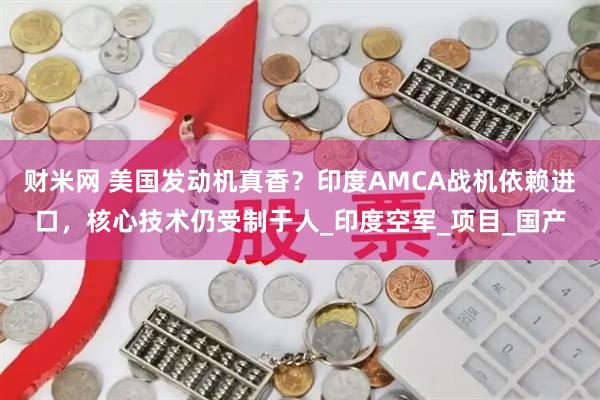 财米网 美国发动机真香？印度AMCA战机依赖进口，核心技术仍受制于人_印度空军_项目_国产