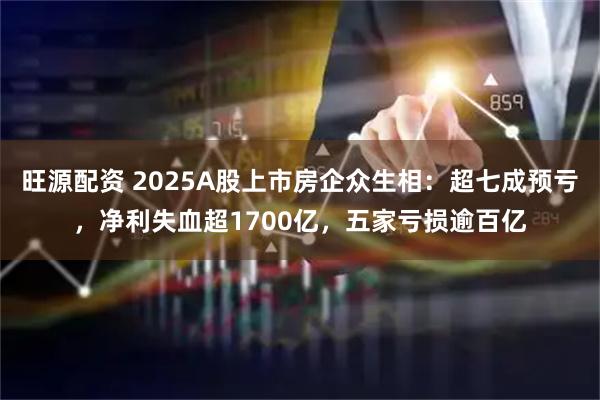 旺源配资 2025A股上市房企众生相：超七成预亏，净利失血超1700亿，五家亏损逾百亿