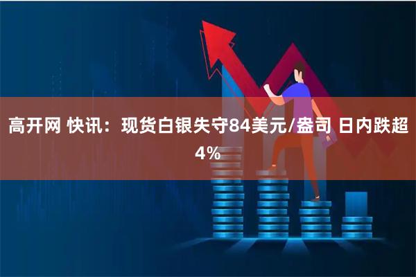 高开网 快讯：现货白银失守84美元/盎司 日内跌超4%