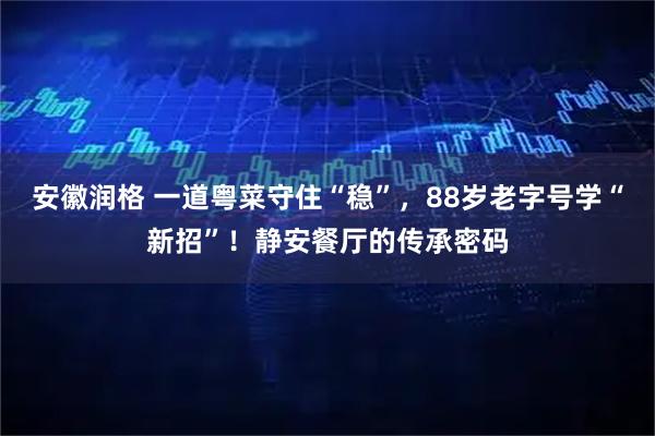 安徽润格 一道粤菜守住“稳”，88岁老字号学“新招”！静安餐厅的传承密码