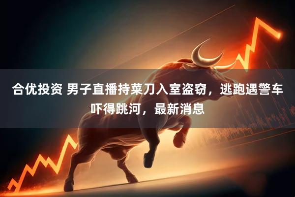 合优投资 男子直播持菜刀入室盗窃，逃跑遇警车吓得跳河，最新消息